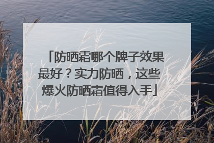 防晒霜哪个牌子效果最好？实力防晒，这些爆火防晒霜值得入手