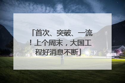 首次、突破、一流！上个周末，大国工程好消息不断