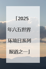 2025年六五世界环境日系列报道之一