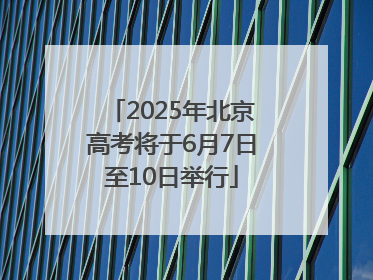 2025年北京高考将于6月7日至10日举行