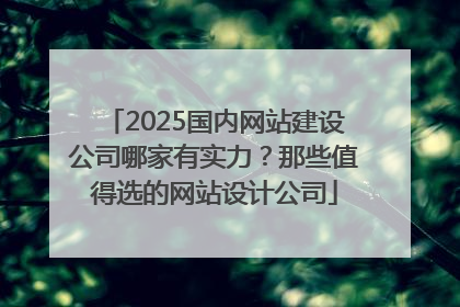 2025国内网站建设公司哪家有实力？那些值得选的网站设计公司
