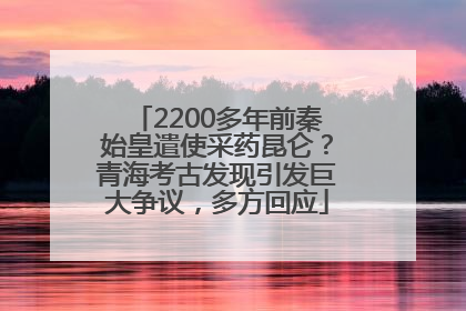 2200多年前秦始皇遣使采药昆仑？青海考古发现引发巨大争议，多方回应