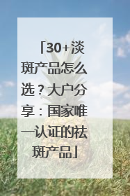 30+淡斑产品怎么选？大户分享：国家唯一认证的祛斑产品