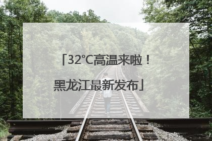 32℃高温来啦！黑龙江最新发布