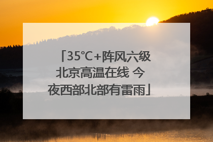 35℃+阵风六级 北京高温在线 今夜西部北部有雷雨