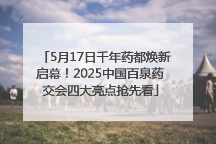 5月17日千年药都焕新启幕！2025中国百泉药交会四大亮点抢先看