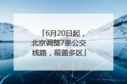 6月20日起，北京调整7条公交线路，覆盖多区