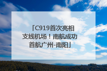 C919首次亮相支线机场！南航成功首航广州-南阳