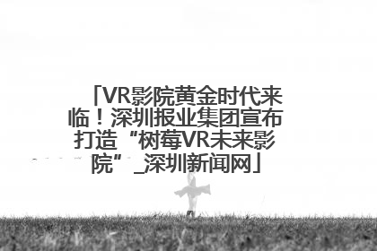 VR影院黄金时代来临！深圳报业集团宣布打造“树莓VR未来影院”_深圳新闻网